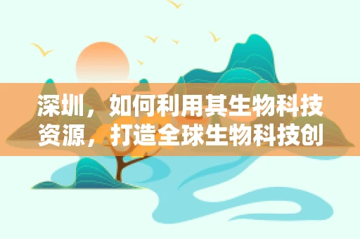 深圳，如何利用其生物科技资源，打造全球生物科技创新高地？