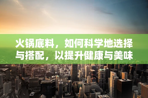 火锅底料，如何科学地选择与搭配，以提升健康与美味？
