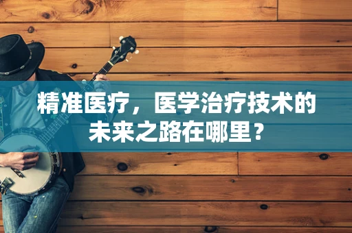 精准医疗，医学治疗技术的未来之路在哪里？