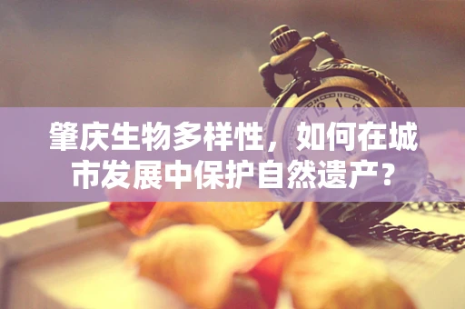 肇庆生物多样性，如何在城市发展中保护自然遗产？