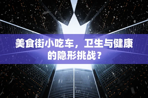 美食街小吃车，卫生与健康的隐形挑战？