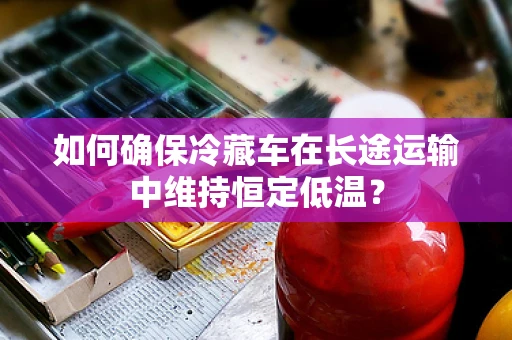 如何确保冷藏车在长途运输中维持恒定低温？