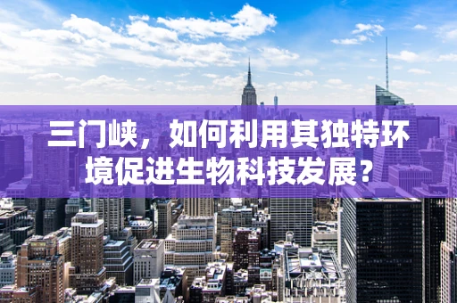 三门峡，如何利用其独特环境促进生物科技发展？