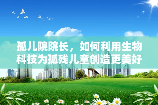 孤儿院院长，如何利用生物科技为孤残儿童创造更美好的未来？