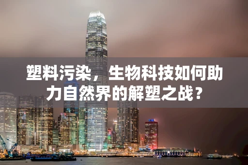 塑料污染，生物科技如何助力自然界的解塑之战？