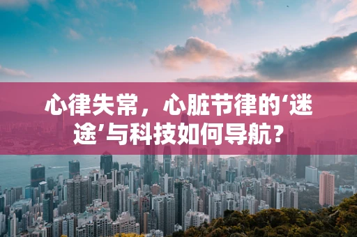 心律失常，心脏节律的‘迷途’与科技如何导航？