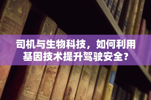 司机与生物科技，如何利用基因技术提升驾驶安全？