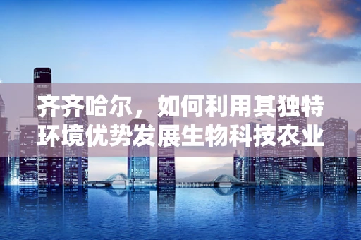 齐齐哈尔，如何利用其独特环境优势发展生物科技农业？
