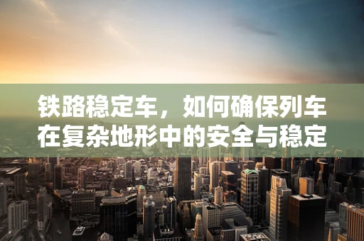 铁路稳定车，如何确保列车在复杂地形中的安全与稳定？