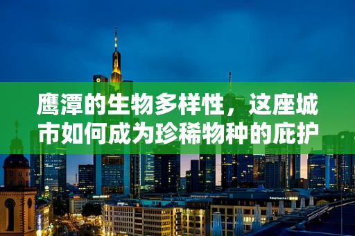 鹰潭的生物多样性，这座城市如何成为珍稀物种的庇护所？