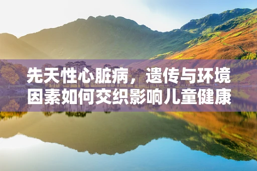先天性心脏病，遗传与环境因素如何交织影响儿童健康？