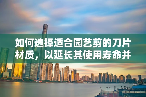 如何选择适合园艺剪的刀片材质，以延长其使用寿命并提高剪切效率？