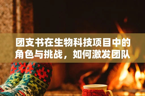 团支书在生物科技项目中的角色与挑战，如何激发团队创新力？