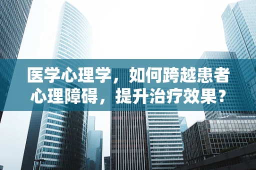 医学心理学，如何跨越患者心理障碍，提升治疗效果？