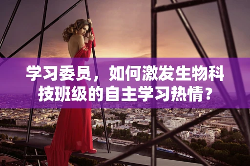 学习委员，如何激发生物科技班级的自主学习热情？