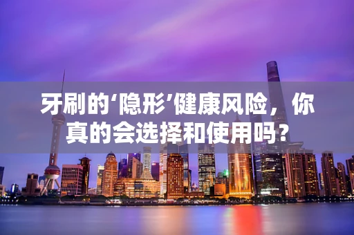 牙刷的‘隐形’健康风险，你真的会选择和使用吗？