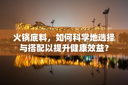 火锅底料，如何科学地选择与搭配以提升健康效益？