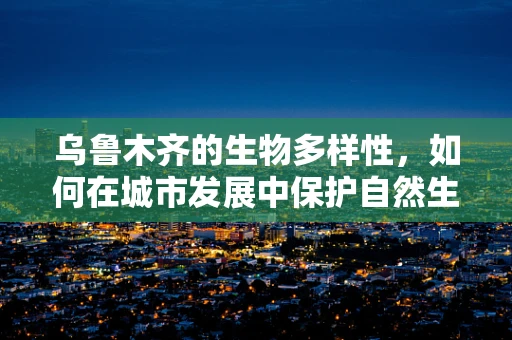 乌鲁木齐的生物多样性，如何在城市发展中保护自然生态？