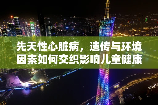 先天性心脏病，遗传与环境因素如何交织影响儿童健康？