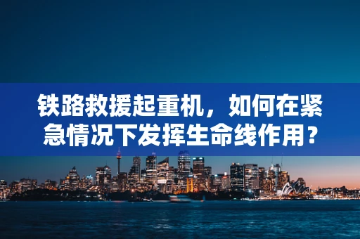 铁路救援起重机，如何在紧急情况下发挥生命线作用？
