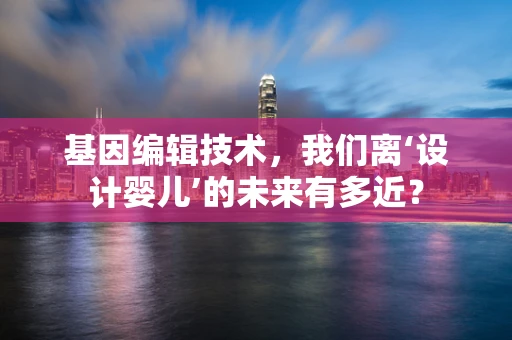 基因编辑技术，我们离‘设计婴儿’的未来有多近？