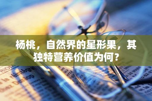 杨桃，自然界的星形果，其独特营养价值为何？