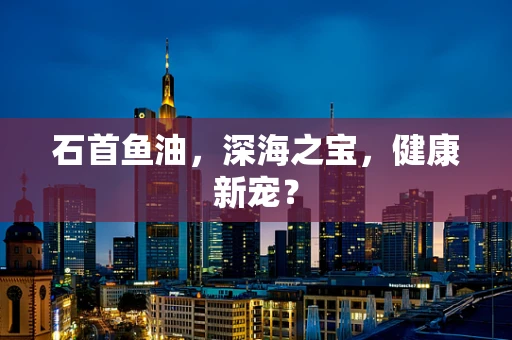 石首鱼油，深海之宝，健康新宠？