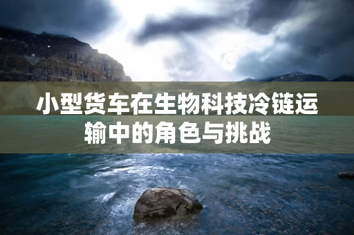 小型货车在生物科技冷链运输中的角色与挑战