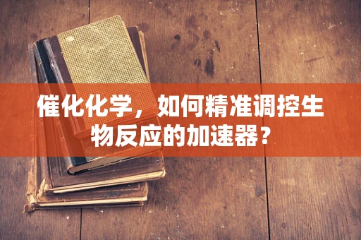 催化化学，如何精准调控生物反应的加速器？