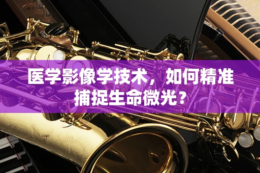 医学影像学技术，如何精准捕捉生命微光？