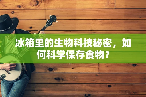 冰箱里的生物科技秘密，如何科学保存食物？