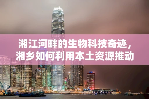 湘江河畔的生物科技奇迹，湘乡如何利用本土资源推动生物技术革新？