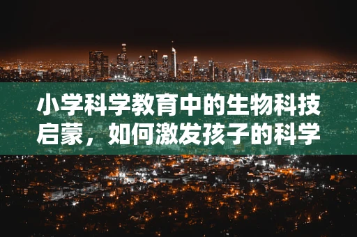 小学科学教育中的生物科技启蒙，如何激发孩子的科学兴趣？