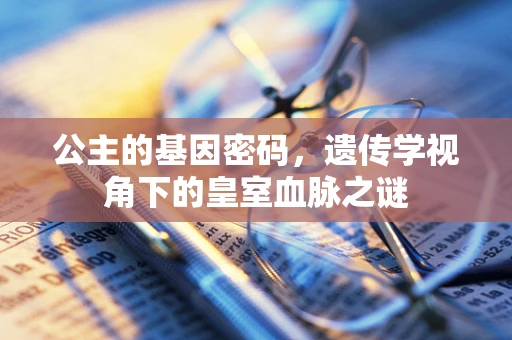 公主的基因密码，遗传学视角下的皇室血脉之谜
