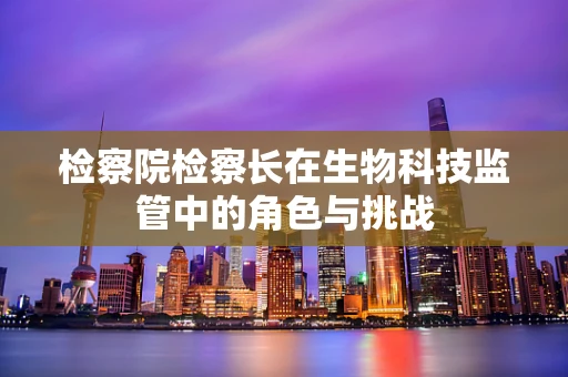 检察院检察长在生物科技监管中的角色与挑战