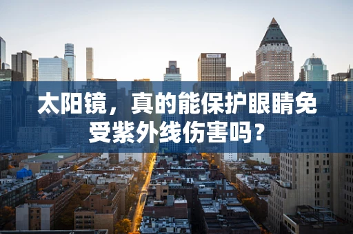 太阳镜，真的能保护眼睛免受紫外线伤害吗？