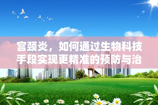 宫颈炎，如何通过生物科技手段实现更精准的预防与治疗？