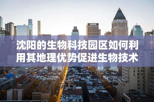 沈阳的生物科技园区如何利用其地理优势促进生物技术研发？