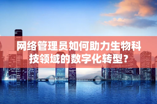 网络管理员如何助力生物科技领域的数字化转型？