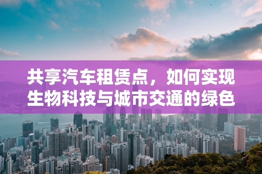 共享汽车租赁点，如何实现生物科技与城市交通的绿色融合？