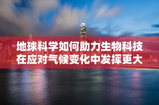 地球科学如何助力生物科技在应对气候变化中发挥更大作用？