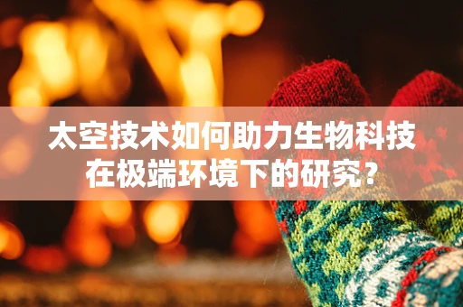 太空技术如何助力生物科技在极端环境下的研究？