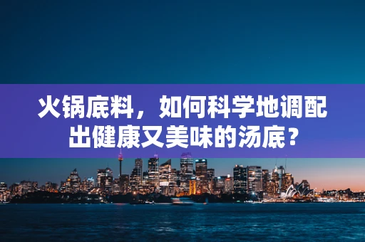 火锅底料，如何科学地调配出健康又美味的汤底？