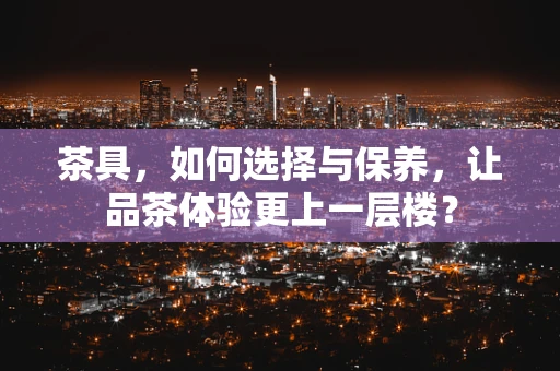 茶具，如何选择与保养，让品茶体验更上一层楼？