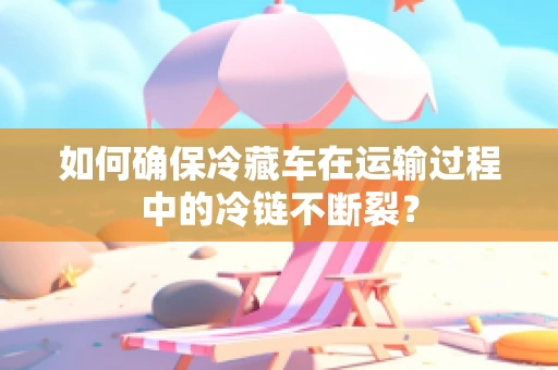 如何确保冷藏车在运输过程中的冷链不断裂？