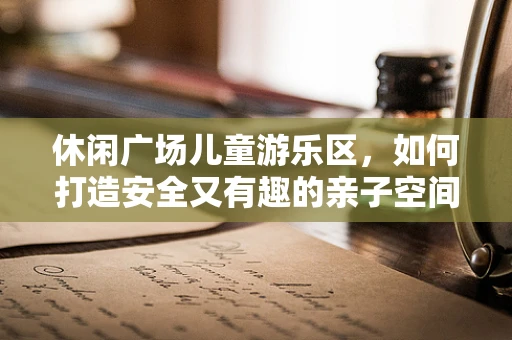 休闲广场儿童游乐区，如何打造安全又有趣的亲子空间？