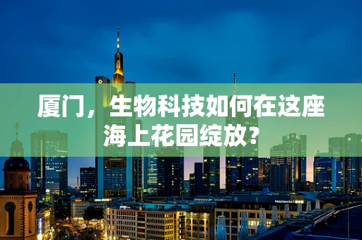 厦门，生物科技如何在这座海上花园绽放？