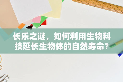 长乐之谜，如何利用生物科技延长生物体的自然寿命？