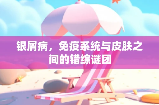 银屑病，免疫系统与皮肤之间的错综谜团