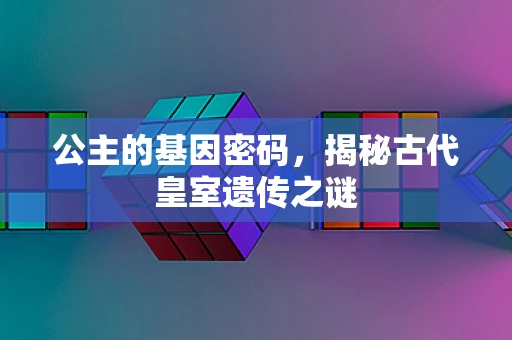 公主的基因密码，揭秘古代皇室遗传之谜